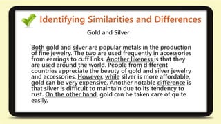 Identifying Similarities and Differences 
Gold and Silver 
Both gold and silver are popular metals in the production 
of fine jewelry. The two are used frequently in accessories 
from earrings to cuff links. Another likeness is that they 
are used around the world. People from different 
countries appreciate the beauty of gold and silver jewelry 
and accessories. However, while silver is more affordable, 
gold can be very expensive. Another notable difference is 
that silver is difficult to maintain due to its tendency to 
rust. On the other hand, gold can be taken care of quite 
easily. 
 