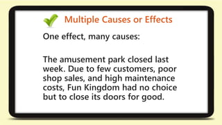 Multiple Causes or Effects 
One effect, many causes: 
The amusement park closed last 
week. Due to few customers, poor 
shop sales, and high maintenance 
costs, Fun Kingdom had no choice 
but to close its doors for good. 
 