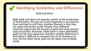 Identifying Similarities and Differences 
Gold and Silver 
Both gold and silver are popular metals in the production 
of fine jewelry. The two are used frequently in accessories 
from earrings to cuff links. Another likeness is that they 
are used around the world. People from different 
countries appreciate the beauty of gold and silver jewelry 
and accessories. However, while silver is more affordable, 
gold can be very expensive. Another notable difference is 
that silver is difficult to maintain due to its tendency to 
rust. On the other hand, gold can be taken care of quite 
easily. 
 