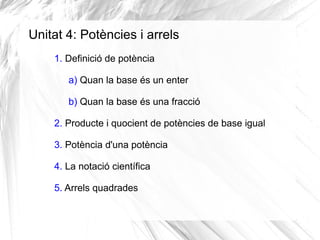 Unitat 4: Potències i arrels
1. Definició de potència
a) Quan la base és un enter
b) Quan la base és una fracció
2. Producte i quocient de potències de base igual
3. Potència d'una potència
4. La notació científica
5. Arrels quadrades

 