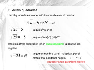 5. Arrels quadrades
L'arrel quadrada és la operació inversa d'elevar al quadrat:

2

√ a=b ⇔ b =a
√ 25=5

ja que 52=5·5=25

√ 25=−5

ja que (-5)2=(-5)·(-5)=25

Totes les arrels quadrades ténen dues solucions: la positiva i la
negativa

√ −25=∅

ja que un nombre parell multiplicat per ell
mateix mai pot donar negatiu

(- · - = +)

Repassar arrels quadrades exactes

 