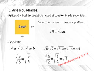 5. Arrels quadrades
-Aplicació: càlcul del costat d'un quadrat coneixent-ne la superfície.
Sabem que: costat · costat = superfície
c?

√ 9=3 cm
c?
-Propietats:

√ a · √ b= √ a · b

√

√ a= a
√b b

√ 8 · √ 2=√ 8 · 2= √ 16=±4

√

√ 6 = 6 = √ 3 nova p.5
a
ar c
√ 2 2 xercicis B
E

i
34

5

 