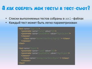 А как собрать мои тесты в тест-сьют?
• Списки выполняемых тестов собраны в xml-файлах
• Каждый тест может быть легко параметризован
<test name="Sign Up">
<parameter name="runId" value="68"/>
<parameter name="jsonDdtFile" value="SignUp.json"/>
<classes>
<class name="stories.UserStory.SignUp" > </class>
</classes>
</test>
<test name="SignIn">
<parameter name="runId" value="68"/>
<parameter name="jsonDdtFile" value="SignIn.json"/>
<classes>
<class name="stories.UserStory.SignIn" > </class>
</classes>
</test>
 