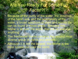 Are You Ready For Some Fun Facts!?!?! Because of the purity of the water, the absence of the harsh salt, and the adaptability of the water, a broad spectrum of plant and animal life can be found in these areas.  Because this biome is all over the world, there is no average anything.   The freshwater biome contains the second most diverse group of plants and animals. Although it is not the largest, this biome is the most spread out over the world. 