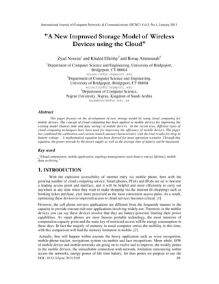 International Journal of Computer Networks & Communications (IJCNC) Vol.5, No.1, January 2013


    "A New Improved Storage Model of Wireless
            Devices using the Cloud"

               Zyad Nossire1 and Khaled Elleithy2 and Boraq Ammourah3
      1
          Department of Computer Science and Engineering, University of Bridgeport,
                                  Bridgeport, CT 06604
                                    znossire@bridgeport.edu
                     2
                         Department of Computer Science and Engineering,
                          University of Bridgeport, Bridgeport, CT 06604
                                    elleithy@bridgeport.edu
                                3
                             Department of Computer Science,
                    Najran University, Najran, Kingdom of Saudi Arabia
                                     baammourah@nu.edu.sa


Abstract
         This paper focuses on the development of new storage model by using cloud computing for
mobile devises. The concept of cloud computing has been applied to mobile devices for improving the
existing model (battery time and data saving) of mobile devices. In the recent eras, different types of
cloud computing techniques have been used for improving the efficiency of mobile devices. The paper
has combined the calibration and current launch amount characteristics with the trial results for drop in
battery voltage. A mathematical equation has been derived for mote operation scenario. Through this
equation, the power provide by the power supply as well as the average time of battery can be measured.

Key word
 "Cloud computation, mobile application, topology management (save battery energy lifetime), mobile
data archiving "

1. INTRODUCTION
       With the explosion accessibility of internet entry via mobile phone, here with the
growing number of cloud computing service. Smart phones, PDAs and IPods are set to become
a leading access point and interface, and it will be helpful and more efficiently to carry out
anywhere at any time when they want to make shopping via the internet (E-shopping) such as
booking ticket purchase, ever more perceived as the most convenient access point. As a result,
optimizing these devices to improved access to cloud services becomes critical. [1]
However, the cell phone services applications are different from the frequently manner in the
capacity to provide execute rich user applications involving widely use. Foremost, in the mobile
devices you can say these devices involve that they are battery-powered, limiting their power
capabilities. As smart phones are most famous portable technology, the most intensive of
computation capacity point and the main key of restricted access will be energy consumption in
these days. In fact the majorly of memory in usual computer versus the mobility in this time,
with this comparison will find the memory limitation in mobile. [2]
 Actually, that will happen within execute the heavy application such as voice recognition,
mobile phone tracker, navigations system via mobile and face recognitions. Mean while, H/W
of mobile device and mobile networks are going on to evolve and to improve, the weakly points
in the mobile devices, the unreachable connection with network, limitation outsourcing within
access the networks, energy power of life time battery, for thus points we purpose to use the
DOI : 10.5121/ijcnc.2013.5105                                                                         69
 