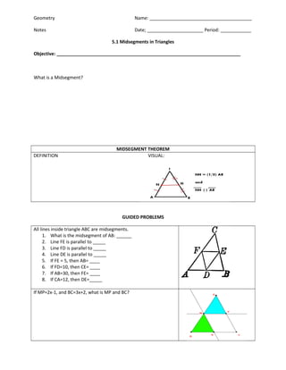 Geometry

Name: ________________________________________

Notes

Date; ______________________ Period: ____________
5.1 Midsegments in Triangles

Objective: ________________________________________________________________________

What is a Midsegment?

DEFINITION

MIDSEGMENT THEOREM
VISUAL:

GUIDED PROBLEMS
All lines inside triangle ABC are midsegments.
1. What is the midsegment of AB: ______
2. Line FE is parallel to _____
3. Line FD is parallel to _____
4. Line DE is parallel to _____
5. If FE = 5, then AB= ____
6. If FD=10, then CE= ____
7. If AB=30, then FE= ____
8. If CA=12, then DE=_____
If MP=2x-1, and BC=3x+2, what is MP and BC?

 