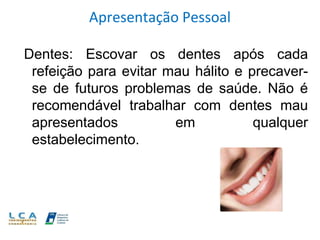 Apresentação Pessoal
Dentes: Escovar os dentes após cada
refeição para evitar mau hálito e precaverse de futuros problemas de saúde. Não é
recomendável trabalhar com dentes mau
apresentados
em
qualquer
estabelecimento.

 