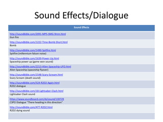 Sound Effects/Dialogue
Sound Effects
http://soundbible.com/2091-MP5-SMG-9mm.html
Gun fire
http://soundbible.com/1222-Time-Bomb-Short.html
Bomb
http://soundbible.com/1490-Spitfire.html
Spitfire (millennium falcon noise)
http://soundbible.com/1639-Power-Up.html
Spaceship power up (game won sound)
http://soundbible.com/2213-Alien-Spaceship-UFO.html
Alien Spaceship (spaceship flyover)
http://soundbible.com/1548-Scary-Scream.html
Scary Scream (death sound)
http://soundbible.com/524-R2D2-Again.html
R2D2 dialogue
http://soundbible.com/18-Lightsaber-Clash.html
Lightsaber Clash sound
https://www.soundboard.com/sb/sound/139729
C3PO Dialogue “There heading in this direction”
http://soundbible.com/477-R2D2.html
R2D2 dying sound
 