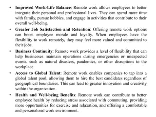 • Improved Work-Life Balance: Remote work allows employees to better
integrate their personal and professional lives. They can spend more time
with family, pursue hobbies, and engage in activities that contribute to their
overall well-being.
• Greater Job Satisfaction and Retention: Offering remote work options
can boost employee morale and loyalty. When employees have the
flexibility to work remotely, they may feel more valued and committed to
their jobs.
• Business Continuity: Remote work provides a level of flexibility that can
help businesses maintain operations during emergencies or unexpected
events, such as natural disasters, pandemics, or other disruptions to the
workplace.
• Access to Global Talent: Remote work enables companies to tap into a
global talent pool, allowing them to hire the best candidates regardless of
geographical boundaries. This can lead to greater innovation and creativity
within the organization.
• Health and Well-being Benefits: Remote work can contribute to better
employee health by reducing stress associated with commuting, providing
more opportunities for exercise and relaxation, and offering a comfortable
and personalized work environment.
 