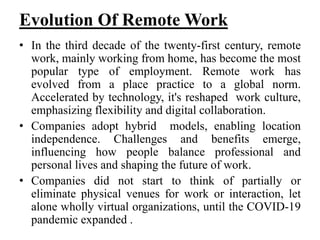 Evolution Of Remote Work
• In the third decade of the twenty-first century, remote
work, mainly working from home, has become the most
popular type of employment. Remote work has
evolved from a place practice to a global norm.
Accelerated by technology, it's reshaped work culture,
emphasizing flexibility and digital collaboration.
• Companies adopt hybrid models, enabling location
independence. Challenges and benefits emerge,
influencing how people balance professional and
personal lives and shaping the future of work.
• Companies did not start to think of partially or
eliminate physical venues for work or interaction, let
alone wholly virtual organizations, until the COVID-19
pandemic expanded .
 