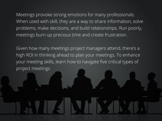 Meetings provoke strong emotions for many professionals.
When used with skill, they are a way to share information, solve
problems, make decisions, and build relationships. Run poorly,
meetings burn up precious time and create frustration.
Given how many meetings project managers attend, there’s a
high ROI in thinking ahead to plan your meetings. To enhance
your meeting skills, learn how to navigate five critical types of
project meetings
 