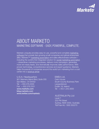 10
Marketo uniquely provides easy-to-use, powerful and complete marketing
software that propels fast-growing small companies and global enterprises
alike. Marketo™ marketing automation and sales effectiveness software –
including the world’s first integrated solution for social marketing automation
– streamlines marketing processes, delivers more campaigns, generates
more win-ready leads, and dramatically improves sales performance. With
proven technology, comprehensive services and expert guidance, Marketo
helps thousands of companies around the world turn marketing from a cost
center into a revenue driver.
About Marketo
MARKETING SOFTWARE - EASY, POWERFUL, COMPLETE.
U.S.A. Headquarters
901 Mariners Island Blvd, Suite 200
San Mateo, CA 94402
Tel: + 650.376.2300
Fax: + 650.376.2331
www.marketo.com
blog.marketo.com
www.twitter.com/marketo
EMEA Ltd.
Cairn House
South County Business Park
Leopardstown
Dublin 18, Ireland
Tel: + 353.1.242.3000
AUSTRALIA Pty Ltd
Level 7
222 Pitt Street
Sydney, NSW 2000, Australia
Toll Free AU: 1800 352270
 