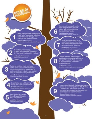 1) Control your message.
2) Make your message consistent.
3) Put a social media policy in place.
Lyndsey McDermand @YSIinc
Marcom Coordinator, YSI, Inc
More is not necessarily better.
Post things that are relevant,
useful, and thoughtful rather
than just lots of posts.
When someone posts on a
social channel, you need to try
and immediately respond. Don’t
fall victim to poor “listening.”
Lessons learned: not linking our
social platforms together and being
too “self-focused”. Also, you need
to provide relevant content to
target audiences.
Paul Odnoletkov @Geosoft
Global Marketing Associate, Geosoft, Inc.
David George @SystemSensor
Director, Marketing Communications, Honeywell
Liz Bartek @Liz_Bartek
Senior Internet Marketing Consultant, Social Media
Make sure you have the ability to
track “who” your social followers
are and “where” they go. And
then use that data to nurture.
Barbara Holt @barbaraholt
Marketing Communications Specialist, Rimage/Qumu
1
2
6
7
8
Oversharing and not listening.
Social is a 2-way conversation!
Paul Odnoletkov @Geosoft
Global Marketing Associate, Geosoft, Inc.
4
5
Don’t just push content
links. Engage! It has to
be a conversation.
Jared Jost @SmarshInc
Marketing Analyst, Smarsh
Listen using Radian6. We have a presence
across all common platforms (FB, Twitter,
LinkedIn, etc). We actively push out
promotional messages, and engage with
and respond to brand mentions.
Stephen Allcock @questrade
Supervisor, Marketing Automation, Questrade
9
Try not to post too much company
centric news--you will almost always
be bragging too much. We learned to
post more relevant industry and analyst
news to balance out our promotions.
Lauren Twele @Symplified
Online Marketing Manager, Symplified
3
3
 