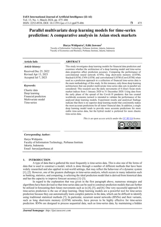 IAES International Journal of Artificial Intelligence (IJ-AI)
Vol. 13, No. 1, March 2024, pp. 475~486
ISSN: 2252-8938, DOI: 10.11591/ijai.v13.i1.pp475-486  475
Journal homepage: http://ijai.iaescore.com
Parallel multivariate deep learning models for time-series
prediction: A comparative analysis in Asian stock markets
Harya Widiputra1
, Edhi Juwono2
1
Faculty of Information Technology, Perbanas Institute, Jakarta, Indonesia
2
Faculty of Economics and Business, Perbanas Institute, Jakarta, Indonesia
Article Info ABSTRACT
Article history:
Received Dec 25, 2022
Revised Apr 13, 2023
Accepted Jul 7, 2023
This study investigates deep learning models for financial data prediction and
examines whether the architecture of a deep learning model and time-series
data properties affect prediction accuracy. Comparing the performance of
convolutional neural network (CNN), long short-term memory (LSTM),
Stacked-LSTM, CNN-LSTM, and convolutional LSTM (ConvLSTM) when
used as a prediction approach to a collection of financial time-series data is
the main methodology of this study. In this instance, only those deep learning
architectures that can predict multivariate time-series data sets in parallel are
considered. This research uses the daily movements of 4 (four) Asian stock
market indices from 1 January 2020 to 31 December 2020. Using data from
the early phase of the spread of the Covid-19 pandemic that has created
worldwide economic turmoil is intended to validate the performance of the
analyzed deep learning models. Experiment results and analytical findings
indicate that there is no superior deep learning model that consistently makes
the most accurate predictions for all states' financial data. In addition, a single
deep learning model tends to provide more accurate predictions for more
stable time-series data, but the hybrid model is preferred for more chaotic
time-series data.
Keywords:
Chaotic data
Deep learning
Financial prediction
Multivariate model
Time-series
This is an open access article under the CC BY-SA license.
Corresponding Author:
Harya Widiputra
Faculty of Information Technology, Perbanas Institute
Jakarta, Indonesia
Email: harya@perbanas.id
1. INTRODUCTION
A type of data that is gathered the most frequently is time-series data. This is also one of the forms of
data that is used to construct a model, which is done through a number of different methods that have been
widely researched and also applied in real-world settings, that may reflect the behaviour of a dynamic system
[1], [2]. However, one of the greatest challenges in time-series analysis, which occurs in many industries such
as banking, statistics, and computing, is selecting the ideal prediction model that is derived from historical data
and has the capacity to improve forecast accuracy [1]–[3].
In regard to the explanation that was given in the first paragraph above, numerous strategies and
algorithms have been devised so that time-series data can be used to construct prediction models that can further
be utilized in forecasting their future movements such as in [4], [5], and [6]. One very successful approach for
time-series prediction is the use of deep learning. Deep learning models are a powerful tool for time-series
prediction because they can automatically learn complex patterns in the data, which can be difficult to identify
using traditional statistical methods [7]. In particular, recurrent neural networks (RNNs) and their variants,
such as long short-term memory (LSTM) networks, have proven to be highly effective for time-series
prediction. RNNs are designed to process sequential data, such as time-series data, by maintaining a hidden
 