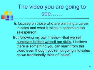 10
The video you are going to
see……
is focused on those who are planning a career
in sales and what it takes to become a top
salesperson.
But following my own thesis----that we sell
ourselves before we sell our skills, I believe
there is something you can learn from this
video even though you’re not going into sales
as we traditionally think of “sales”.
 