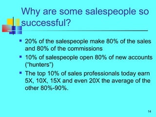 14
Why are some salespeople so
successful?
 20% of the salespeople make 80% of the sales
and 80% of the commissions
 10% of salespeople open 80% of new accounts
(“hunters”)
 The top 10% of sales professionals today earn
5X, 10X, 15X and even 20X the average of the
other 80%-90%.
 