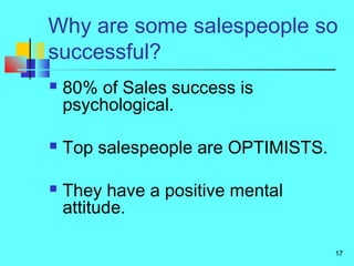 17
Why are some salespeople so
successful?
 80% of Sales success is
psychological.
 Top salespeople are OPTIMISTS.
 They have a positive mental
attitude.
 