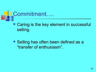 24
Commitment….
 Caring is the key element in successful
selling.
 Selling has often been defined as a
“transfer of enthusiasm”.
 