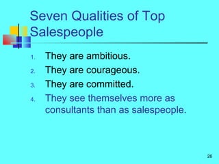 26
Seven Qualities of Top
Salespeople
1. They are ambitious.
2. They are courageous.
3. They are committed.
4. They see themselves more as
consultants than as salespeople.
 