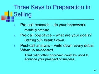 32
Three Keys to Preparation in
Selling
1. Pre-call research – do your homework-
mentally prepare.
1. Pre-call objectives – what are your goals?
Starting out? Break it down.
1. Post-call analysis – write down every detail.
When to re-contact.
Think what other approach could be used to
advance your prospect of success.
 