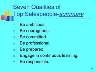 35
Seven Qualities of
Top Salespeople-summary
1. Be ambitious.
2. Be courageous.
3. Be committed
4. Be professional.
5. Be prepared.
6. Engage in continuous learning.
7. Be responsible.
 