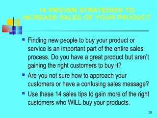 14 PROVEN STRATEGIES TO
INCREASE SALES OF YOUR PRODUCT
 Finding new people to buy your product or
service is an important part of the entire sales
process. Do you have a great product but aren’t
gaining the right customers to buy it?
 Are you not sure how to approach your
customers or have a confusing sales message?
 Use these 14 sales tips to gain more of the right
customers who WILL buy your products.
38
 