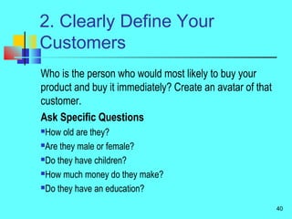 2. Clearly Define Your
Customers
Who is the person who would most likely to buy your
product and buy it immediately? Create an avatar of that
customer.
Ask Specific Questions
How old are they?
Are they male or female?
Do they have children?
How much money do they make?
Do they have an education?
40
 