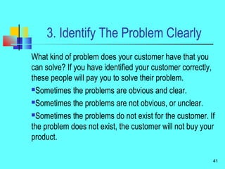 3. Identify The Problem Clearly
What kind of problem does your customer have that you
can solve? If you have identified your customer correctly,
these people will pay you to solve their problem.
Sometimes the problems are obvious and clear.
Sometimes the problems are not obvious, or unclear.
Sometimes the problems do not exist for the customer. If
the problem does not exist, the customer will not buy your
product.
41
 