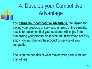 4. Develop your Competitive
Advantage
You define your competitive advantage, the reason for
buying your products or services, in terms of the benefits,
results or outcomes that your customer will enjoy from
purchasing your product or service that they would not fully
enjoy from purchasing the product or service of your
competitor.
Focus on the benefits of what makes your product better
than others.
42
 