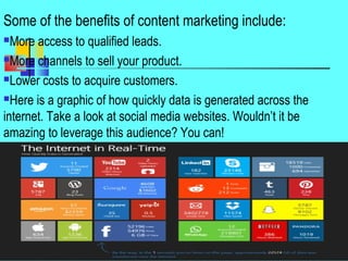 Some of the benefits of content marketing include:
More access to qualified leads.
More channels to sell your product.
Lower costs to acquire customers.
Here is a graphic of how quickly data is generated across the
internet. Take a look at social media websites. Wouldn’t it be
amazing to leverage this audience? You can!
44
 