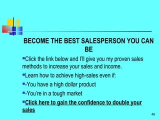 BECOME THE BEST SALESPERSON YOU CAN
BE
Click the link below and I’ll give you my proven sales
methods to increase your sales and income.
Learn how to achieve high-sales even if:
-You have a high dollar product
-You’re in a tough market
Click here to gain the confidence to double your
sales
46
 