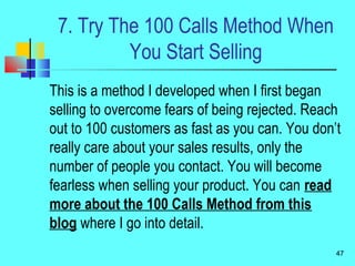 7. Try The 100 Calls Method When
You Start Selling
This is a method I developed when I first began
selling to overcome fears of being rejected. Reach
out to 100 customers as fast as you can. You don’t
really care about your sales results, only the
number of people you contact. You will become
fearless when selling your product. You can read
more about the 100 Calls Method from this
blog where I go into detail.
47
 