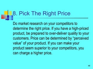 8. Pick The Right Price
Do market research on your competitors to
determine the right price. If you have a high-priced
product, be prepared to over-deliver quality to your
customers. Price can be determined by “perceived
value” of your product. If you can make your
product seem superior to your competitors, you
can charge a higher price.
48
 