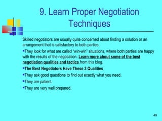 9. Learn Proper Negotiation
Techniques
Skilled negotiators are usually quite concerned about finding a solution or an
arrangement that is satisfactory to both parties.
They look for what are called “win-win” situations, where both parties are happy
with the results of the negotiation. Learn more about some of the best
negotiation qualities and tactics from this blog.
The Best Negotiators Have These 3 Qualities
They ask good questions to find out exactly what you need.
They are patient.
They are very well prepared.
49
 