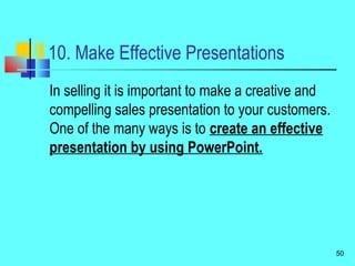 10. Make Effective Presentations
In selling it is important to make a creative and
compelling sales presentation to your customers.
One of the many ways is to create an effective
presentation by using PowerPoint.
50
 