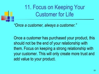 11. Focus on Keeping Your
Customer for Life
“Once a customer, always a customer.”
Once a customer has purchased your product, this
should not be the end of your relationship with
them. Focus on keeping a strong relationship with
your customer. This will only create more trust and
add value to your product.
51
 