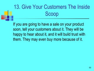 13. Give Your Customers The Inside
Scoop
If you are going to have a sale on your product
soon, tell your customers about it. They will be
happy to hear about it, and it will build trust with
them. They may even buy more because of it.
53
 