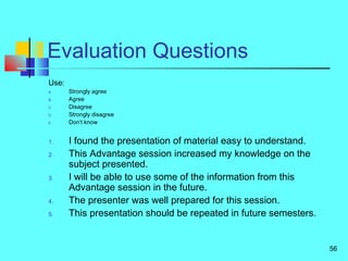 56
Evaluation Questions
Use:
A. Strongly agree
B. Agree
C. Disagree
D. Strongly disagree
E. Don’t know
1. I found the presentation of material easy to understand.
2. This Advantage session increased my knowledge on the
subject presented.
3. I will be able to use some of the information from this
Advantage session in the future.
4. The presenter was well prepared for this session.
5. This presentation should be repeated in future semesters.
 