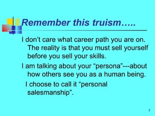 7
Remember this truism…..
I don’t care what career path you are on.
The reality is that you must sell yourself
before you sell your skills.
I am talking about your “persona”---about
how others see you as a human being.
I choose to call it “personal
salesmanship”.
 