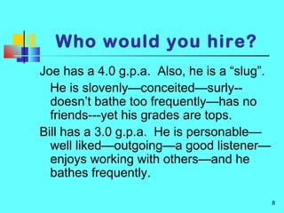 8
Who would you hire?
Joe has a 4.0 g.p.a. Also, he is a “slug”.
He is slovenly—conceited—surly--
doesn’t bathe too frequently—has no
friends---yet his grades are tops.
Bill has a 3.0 g.p.a. He is personable—
well liked—outgoing—a good listener—
enjoys working with others—and he
bathes frequently.
 