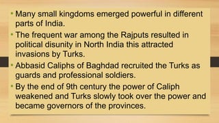 • Many small kingdoms emerged powerful in different
parts of India.
• The frequent war among the Rajputs resulted in
political disunity in North India this attracted
invasions by Turks.
• Abbasid Caliphs of Baghdad recruited the Turks as
guards and professional soldiers.
• By the end of 9th century the power of Caliph
weakened and Turks slowly took over the power and
became governors of the provinces.
 