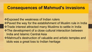 Consequences of Mahmud's invasions
Exposed the weakness of Indian rulers
Paved the way for the establishment of Muslim rule in India
Trade interest attracted many Muslims to settle in India
The development of a close cultural interaction between
India and Islamic Central Asia
Mahmud's destruction of valuable and artistic temples and
idols was a great loss to Indian heritage
 