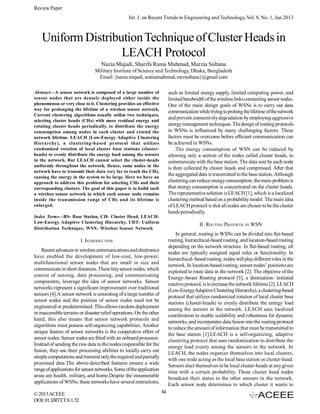 Review Paper
Int. J. on Recent Trends in Engineering and Technology, Vol. 8, No. 1, Jan 2013

Uniform Distribution Technique of Cluster Heads in
LEACH Protocol
Nazia Majadi, Sharifa Rania Mahmud, Marzia Sultana
Military Institute of Science and Technology, Dhaka, Bangladesh
Email: {nazia.majadi, sraniamahmud, mrzsultana}@gmail.com
Abstract—A sensor network is composed of a large number of
sensor nodes that are densely deployed either inside the
phenomenon or very close to it. Clustering provides an effective
way for prolonging the lifetime of a wireless sensor network.
Current clustering algorithms usually utilize two techniques,
selecting cluster heads (CHs) with more residual energy and
rotating cluster heads periodically, to distribute the energy
consumption among nodes in each cluster and extend the
network lifetime. LEACH (Low-Energy Adaptive Clustering
Hierarchy), a clustering-based protocol that utilizes
randomized rotation of local cluster base stations (clusterheads) to evenly distribute the energy load among the sensors
in the network. But LEACH cannot select the cluster-heads
uniformly throughout the network. Hence, some nodes in the
network have to transmit their data very far to reach the CHs,
causing the energy in the system to be large. Here we have an
approach to address this problem for selecting CHs and their
corresponding clusters. The goal of this paper is to build such
a wireless sensor network in which each sensor node remains
inside the transmission range of CHs and its lifetime is
enlarged.

such as limited energy supply, limited computing power, and
limited bandwidth of the wireless links connecting sensor nodes.
One of the main design goals of WSNs is to carry out data
communication while trying to prolong the lifetime of the network
and prevent connectivity degradation by employing aggressive
energy management techniques. The design of routing protocols
in WSNs is influenced by many challenging factors. These
factors must be overcome before efficient communication can
be achieved in WSNs.
The energy consumption of WSN can be reduced by
allowing only a section of the nodes called cluster heads, to
communicate with the base station. The data sent by each node
is then collected by cluster heads and compressed. After that
the aggregated data is transmitted to the base station. Although
clustering can reduce energy consumption, the main problem is
that energy consumption is concentrated on the cluster heads.
The representative solution is LEACH [1], which is a localized
clustering method based on a probability model. The main idea
of LEACH protocol is that all nodes are chosen to be the cluster
heads periodically.

Index Terms—BS- Base Station, CH- Cluster Head, LEACHLow-Energy Adaptive Clustering Hierarchy, UDT- Uniform
Distribution Technique, WSN- Wireless Sensor Network

II. ROUTING PROTOCOL IN WSN
In general, routing in WSNs can be divided into flat-based
routing, hierarchical-based routing, and location-based routing
depending on the network structure. In flat-based routing, all
nodes are typically assigned equal roles or functionality. In
hierarchical- based routing, nodes will play different roles in the
network. In location-based routing, sensor nodes’ positions are
exploited to route data in the network [2]. The objective of the
Energy-Aware Routing protocol [3], a destination- initiated
reactive protocol, is to increase the network lifetime [2]. LEACH
(Low-EnergyAdaptive Clustering Hierarchy), a clustering-based
protocol that utilizes randomized rotation of local cluster base
stations (cluster-heads) to evenly distribute the energy load
among the sensors in the network. LEACH uses localized
coordination to enable scalability and robustness for dynamic
networks, and incorporates data fusion into the routing protocol
to reduce the amount of information that must be transmitted to
the base station [1].LEACH is a self-organizing, adaptive
clustering protocol that uses randomization to distribute the
energy load evenly among the sensors in the network. In
LEACH, the nodes organize themselves into local clusters,
with one node acting as the local base station or cluster-head.
Sensors elect themselves to be local cluster-heads at any given
time with a certain probability. These cluster head nodes
broadcast their status to the other sensors in the network.
Each sensor node determines to which cluster it wants to

I. INTRODUCTION
Recent advances in wireless communications and electronics
have enabled the development of low-cost, low-power,
multifunctional sensor nodes that are small in size and
communicate in short distances. These tiny sensor nodes, which
consist of sensing, data processing, and communicating
components, leverage the idea of sensor networks. Sensor
networks represent a significant improvement over traditional
sensors [4].A sensor network is consisting of a large number of
sensor nodes and the position of sensor nodes need not be
engineered or predetermined. This allows random deployment
in inaccessible terrains or disaster relief operations. On the other
hand, this also means that sensor network protocols and
algorithms must possess self-organizing capabilities. Another
unique feature of sensor networks is the cooperative effort of
sensor nodes. Sensor nodes are fitted with an onboard processor.
Instead of sending the raw data to the nodes responsible for the
fusion, they use their processing abilities to locally carry out
simple computations and transmit only the required and partially
processed data.The above-described features ensure a wide
range of applications for sensor networks. Some of the application
areas are health, military, and home.Despite the innumerable
applications of WSNs, these networks have several restrictions,
© 2013 ACEEE
DOI: 01.IJRTET.8.1.52

84

 