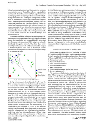 Review Paper
Int. J. on Recent Trends in Engineering and Technology, Vol. 8, No. 1, Jan 2013
belong by choosing the cluster-head that requires the minimum
communication energy. Once all the nodes are organized into
clusters, each cluster-head creates LEACH outperforms static
clustering algorithms by requiring nodes to volunteer to be highenergy cluster-heads and adapting the corresponding clusters
based on the nodes that choose to be cluster-heads at a given
time. A schedule assigned for the nodes in its cluster. Once the
cluster-head has all the data from the nodes in its cluster, the
cluster-head node aggregates the data and then transmits the
compressed data to the base station.But there are several factors
where this protocol still requires some up gradations: This
protocol is solely built for small as well as homogeneous network.
It causes extra overhead due to head changes and
advertisements etc.
No uniform distribution techniques for predetermined CHs.
It also assumes that nodes always have data to send, and nodes
located close to each other have correlated data. It is not obvious
how the number of predetermined CHs is going to be uniformly
distributed through the network. Therefore, there is the
possibility that the elected CHs will be concentrated in one part
of the network; hence, some nodes in the network have to
transmit their data very far to reach the CHs, causing the energy
in the system to be large.

Fig. 1. Non-uniformed Cluster-Head Distribution.

In Fig. 1, there are six cluster-heads 2, 3, 6, 7, 8 and 10.
Their coverage areas are shown. Each sensor node determines
to which cluster it wants to belong by choosing the clusterhead closest to the sensor. In Fig. 1 CHs are concentrated in
one part of the network; hence, some nodes in the network
have to transmit their data very far to reach the CHs, causing
the energy in the system to be large.For example, for sensor
node 16, 17, 18, and 19 cluster-head 10 is closest but it is far
enough, so nodes need to transmit their data very far to reach
the CHs that cause large energy. Failure of a CH causes fail to
the whole cluster. As nodes in a cluster have the only way to
transmit data to the base station through cluster-head, failure of
the CH vanishes the whole cluster. For example-In Fig. 1, if
cluster-head 10 fails then node 11, 16, 17, 18 and 19 will be
vanished from the network. When cluster heads cooperate with
each other to forward their data to the base station, the cluster
heads closer to the base station are burdened with heavy relay
traffic and tend to die early, leaving areas of the network
uncovered and causing network partition.There is another lack
85
© 2013 ACEEE
DOI: 01.IJRTET.8.1.52

in LEACH which is no real timetransmission. As the node senses
ever changing real life data, sensed data can be changed during
the transmission latency from nodes to base station through
cluster-head. Several recently proposed models have addressed
on LEACH protocol. Energy-LEACH protocol improves the CH
selection procedure. It makes residual energy of node as the
main metric which decides whether the nodes turn into CH or
not after the first round [5]. In Tow-Level LEACH protocol [6],
CH collects data from other cluster members as original LEACH,
but rather than transfer data to the BS directly, it uses one of the
CHs that lies between the CH and the BS as a relay station.
Multihop-LEACH protocol [7] selects optimal path between the
CH and the BS through other CHs and use these CHs as a relay
station to transmit data over through them. LEACH-C [8] uses a
centralized clustering algorithm and the steady-state phase of
LEACH-C is identical to that of the LEACH protocol.
In this paper, Section III presents our new energy-aware
topology evolving model for wireless sensor networks. Finally,
we conclude the investigation and point out the further research
direction.
III. UNIFORM DISTRIBUTION TECHNIQUE OF CHS
In this paper, we propose a Uniform Distribution Technique
of Cluster heads in LEACH Protocol in wireless sensor networks.
It wisely organizes the network through consistent distribution
of clustering. LEACH Protocol works in the following steps [1]:
1. Decide cluster heads.
2. Broadcast advertisement.
3. Nodes transmit membership.
4. Heads broadcast schedule.
5. Nodes transmit data.
6. Heads compress data and send to base station.
7. New turn begins go to 1.
We can improve the limitation of uniform distribution of
CHs, if the coverage area of each CH can be predefined before
step 1. The CHs will be efficiently allocated throughout the
network. Initially all nodes are homogeneous. The node,
which has the maximum remaining energy, advertises itself
as the first CH. Then the first CH selects an area, no other
node in that particular area can advertise itself as CH. After
that another CH is selected from rest of the network. In this
way the whole network is divided into some predefined areas.
Each area contains one CH and all the nodes in that area
constructs a cluster. So, if the elected CHs concentrate in
certain area of the network, then not a single node in the
network have to transmit their data very far to reach the CHs,
which cause the energy in the system to be large. Thus the
CHs are uniformly distributed throughout the network. The
selection of coverage area for a certain CH can be determined
by selecting a circle using an Energy-Efficient Unequal
Clustering Mechanism (EEUC) [1]. EEUC is a distributed cluster
heads competitive algorithm, where cluster head selection is
primarily based on the residual energy of each node. First,
several tentative cluster heads are selected to compete for
final cluster heads. Every node becomes a tentative cluster
head with the same probability T that is a predefined threshold.

 