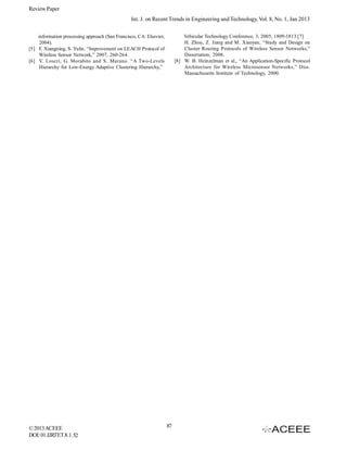 Review Paper
Int. J. on Recent Trends in Engineering and Technology, Vol. 8, No. 1, Jan 2013
Vehicular Technology Conference, 3, 2005, 1809-1813.[7]
H. Zhou, Z. Jiang and M. Xiaoyan, “Study and Design on
Cluster Routing Protocols of Wireless Sensor Networks,”
Dissertation, 2006.
[8] W. B. Heinzelman et al., “An Application-Specific Protocol
Architecture for Wireless Microsensor Networks,” Diss.
Massachusetts Institute of Technology, 2000.

information processing approach (San Francisco, CA: Elsevier,
2004).
[5] F. Xiangning, S. Yulin. “Improvement on LEACH Protocol of
Wireless Sensor Network,” 2007, 260-264.
[6] V. Loscrì, G. Morabito and S. Marano. “A Two-Levels
Hierarchy for Low-Energy Adaptive Clustering Hierarchy,”

© 2013 ACEEE
DOI: 01.IJRTET.8.1. 52

87

 