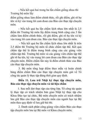 10
- Nếu kết quả hai trong ba lần chấm giống nhau thì
Trưởng bộ môn lấy
điểm giống nhau làm điểm chính thức, rồi ghi điểm, ghi rõ họ
tên và ký vào trang lời cam đoan của Báo cáo thực tập chuyên
môn.
- Nếu kết quả ba lần chấm lệch nhau lớn nhất là 2,5
điểm thì Trưởng bộ môn lấy điểm trung bình cộng của 3 lần
chấm làm điểm chính thức, rồi ghi điểm, ghi rõ họ tên và ký
vào trang lời cam đoan của. Báo cáo thực tập chuyên môn.
- Nếu kết quả ba lần chấm lệch nhau lớn nhất là trên
2,5 điểm thì Trưởng bộ môn tổ chức chấm tập thể. Kết quả
chấm tập thể là điểm trung bình cộng của các giảng viên
chấm tập thể. Trưởng bộ môn và các giảng viên chấm tập thể
ghi rõ họ tên, ký vào trang lời cam đoan của Báo cáo thực tập
chuyên môn. Điểm chấm lần này là điểm chính thức của Báo
cáo thực tập chuyên môn.
3. Bộ môn tổng hợp điểm theo mẫu và hoàn chỉnh
bảng điểm chấm Báo cáo thực tập chuyên môn gửi về Tổ
công tác quản lý thực tập đúng thời gian quy định.
Điều 11. Lưu trữ Nhật ký thực tập chuyên môn,
Báo cáo thực tập chuyên môn và tài liệu chấm
1. Sau mỗi đợt thực tập của từng lớp, Tổ công tác quản
lý thực tập có trách nhiệm bàn giao Nhật ký thực tập cho
Khoa Đào tạo tại chức, Bộ môn chuyên môn có trách nhiệm
lưu giữ Báo cáo thực tập chuyên môn của người học tại Bộ
môn theo quy định về lưu giữ bài thi.
2. Danh sách phân công giảng viên chấm Báo cáo thực
tập chuyên môn lưu tại Bộ môn và Khoa chuyên môn;
 