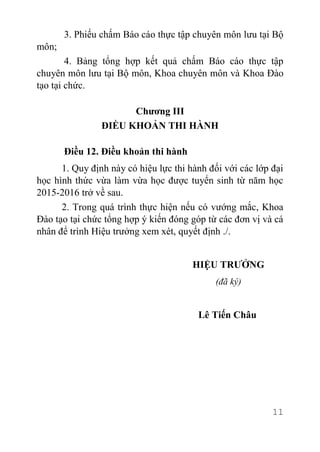 11
3. Phiếu chấm Báo cáo thực tập chuyên môn lưu tại Bộ
môn;
4. Bảng tổng hợp kết quả chấm Báo cáo thực tập
chuyên môn lưu tại Bộ môn, Khoa chuyên môn và Khoa Đào
tạo tại chức.
Chương III
ĐIỀU KHOẢN THI HÀNH
Điều 12. Điều khoản thi hành
1. Quy định này có hiệu lực thi hành đối với các lớp đại
học hình thức vừa làm vừa học được tuyển sinh từ năm học
2015-2016 trở về sau.
2. Trong quá trình thực hiện nếu có vướng mắc, Khoa
Đào tạo tại chức tổng hợp ý kiến đóng góp từ các đơn vị và cá
nhân để trình Hiệu trưởng xem xét, quyết định ./.
HIỆU TRƯỞNG
(đã ký)
Lê Tiến Châu
 