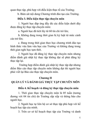 4
quan thực tập, phù hợp với điều kiện thực tế của Trường;
b. Bám sát nội dung Chương trình đào tạo của Trường.
Điều 3. Điều kiện thực tập chuyên môn
1. Người học đáp ứng đầy đủ các điều kiện dưới đây
được đăng ký thực tập chuyên môn:
a. Người học đã tích lũy từ 60 tín chỉ trở lên;
b. Không đang trong thời gian bị kỷ luật từ mức cảnh
cáo trở lên;
c. Đang trong thời gian theo học chương trình đào tạo
hình thức vừa làm vừa học của Trường và không đang trong
thời gian nghỉ học tạm thời.
2. Người học đã đăng ký thực tập chuyên môn nhưng
điểm đánh giá nhật ký thực tập không đạt sẽ phải đăng ký
thực tập lại.
Trường hợp điểm đánh giá nhật ký thực tập đạt nhưng
điểm Báo cáo thực tập chuyên môn không đạt thì người học
phải viết lại Báo cáo thực tập chuyên môn.
Chương II
QUẢN LÝ VÀ ĐÁNH GIÁ THỰC TẬP CHUYÊN MÔN
Điều 4. Kế hoạch và đăng ký thực tập chuyên môn
1. Thời gian thực tập chuyên môn là 05 tuần (tương
đương với 04 tín chỉ) do Trường sắp xếp và thông báo cho
người học.
2. Người học tự liên hệ cơ sở thực tập phù hợp với kế
hoạch học tập của mình.
3. Trên cơ sở kế hoạch thực tập của Trường và danh
 