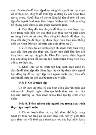 5
mục tên chuyên đề thực tập được công bố, người học lựa chọn
cơ sở thực tập, chuyên đề thực tập và đăng ký với Khoa Đào
tạo tại chức. Người học có thể tự đăng ký tên chuyên đề thực
tập nằm ngoài danh mục tên chuyên đề thực tập đã được công
bố nhưng phải được sự cho phép của tổ bộ môn.
4. Việc thay đổi tên chuyên đề thực tập chỉ được thực
hiện trong tuần đầu tiên của thời gian thực tập và phải được
sự đồng ý của tổ bộ môn. Đơn đăng ký chuyên đề thực tập,
thay đổi chuyên đề thực tập được thực hiện theo mẫu thống
nhất do Khoa Đào tạo tại chức quy định (Phụ lục 2).
5. Việc thay đổi cơ sở thực tập chỉ được thực hiện trong
tuần đầu tiên của đợt thực tập. Người học phải làm đơn xin
thay đổi cơ sở thực tập gửi cho Khoa Đào tạo tại chức. Người
học chủ động hoàn tất các thủ tục hành chính trong việc thay
đổi cơ sở thực tập.
6. Khoa Đào tạo tại chức tập hợp danh sách đăng ký
chuyên đề thực tập, địa điểm thực tập và lập danh sách người
học đăng ký đề tài thực tập nằm ngoài danh mục, thay đổi
chuyên đề thực tập gửi các bộ môn cho ý kiến.
Điều 5. Cơ sở thực tập
Cơ sở thực tập phải có các hoạt động chuyên môn gắn
với ngành, chuyên ngành đào tạo hình thức vừa làm vừa
học.của Trường và phải được Khoa Đào tạo tại chức chấp
nhận.
Điều 6. Trách nhiệm của người học trong quá trình
thực tập chuyên môn
1. Có kế hoạch thực tập cụ thể, được thể hiện trong
Nhật ký thực tập trên cơ sở đảm bảo tính hợp lý giữa thời
gian thực tập với thời gian tham gia học các học phần khác
 