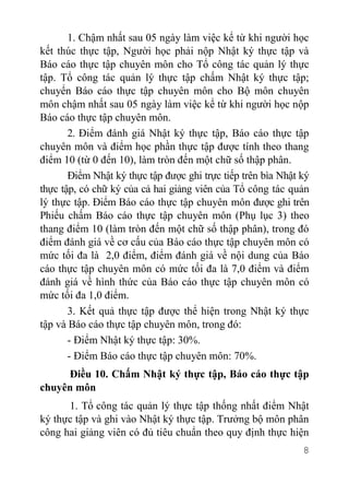 8
1. Chậm nhất sau 05 ngày làm việc kể từ khi người học
kết thúc thực tập, Người học phải nộp Nhật ký thực tập và
Báo cáo thực tập chuyên môn cho Tổ công tác quản lý thực
tập. Tổ công tác quản lý thực tập chấm Nhật ký thực tập;
chuyển Báo cáo thực tập chuyên môn cho Bộ môn chuyên
môn chậm nhất sau 05 ngày làm việc kể từ khi người học nộp
Báo cáo thực tập chuyên môn.
2. Điểm đánh giá Nhật ký thực tập, Báo cáo thực tập
chuyên môn và điểm học phần thực tập được tính theo thang
điểm 10 (từ 0 đến 10), làm tròn đến một chữ số thập phân.
Điểm Nhật ký thực tập được ghi trực tiếp trên bìa Nhật ký
thực tập, có chữ ký của cả hai giảng viên của Tổ công tác quản
lý thực tập. Điểm Báo cáo thực tập chuyên môn được ghi trên
Phiếu chấm Báo cáo thực tập chuyên môn (Phụ lục 3) theo
thang điểm 10 (làm tròn đến một chữ số thập phân), trong đó
điểm đánh giá về cơ cấu của Báo cáo thực tập chuyên môn có
mức tối đa là 2,0 điểm, điểm đánh giá về nội dung của Báo
cáo thực tập chuyên môn có mức tối đa là 7,0 điểm và điểm
đánh giá về hình thức của Báo cáo thực tập chuyên môn có
mức tối đa 1,0 điểm.
3. Kết quả thực tập được thể hiện trong Nhật ký thực
tập và Báo cáo thực tập chuyên môn, trong đó:
- Điểm Nhật ký thực tập: 30%.
- Điểm Báo cáo thực tập chuyên môn: 70%.
Điều 10. Chấm Nhật ký thực tập, Báo cáo thực tập
chuyên môn
1. Tổ công tác quản lý thực tập thống nhất điểm Nhật
ký thực tập và ghi vào Nhật ký thực tập. Trưởng bộ môn phân
công hai giảng viên có đủ tiêu chuẩn theo quy định thực hiện
 